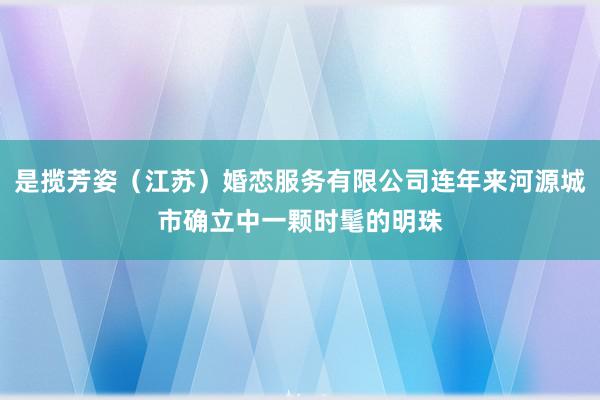是揽芳姿（江苏）婚恋服务有限公司连年来河源城市确立中一颗时髦的明珠